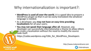 Why internationalization is important?:
• WordPress is used all over the world, it is a good idea to prepare a
WordPress plugin so that it can be easily translated into whatever
language is needed.
• As a developer, you may not have an easy time providing
localizations for all your users;
• You may not speak their language after all. However, any
developer can successfully internationalize a theme to allow others
to create a localization without the need to modify the source
code itself.
• https://codex.wordpress.org/I18n_for_WordPress_Developers
http://www.makarandmane.com
/mkrndmane
 
