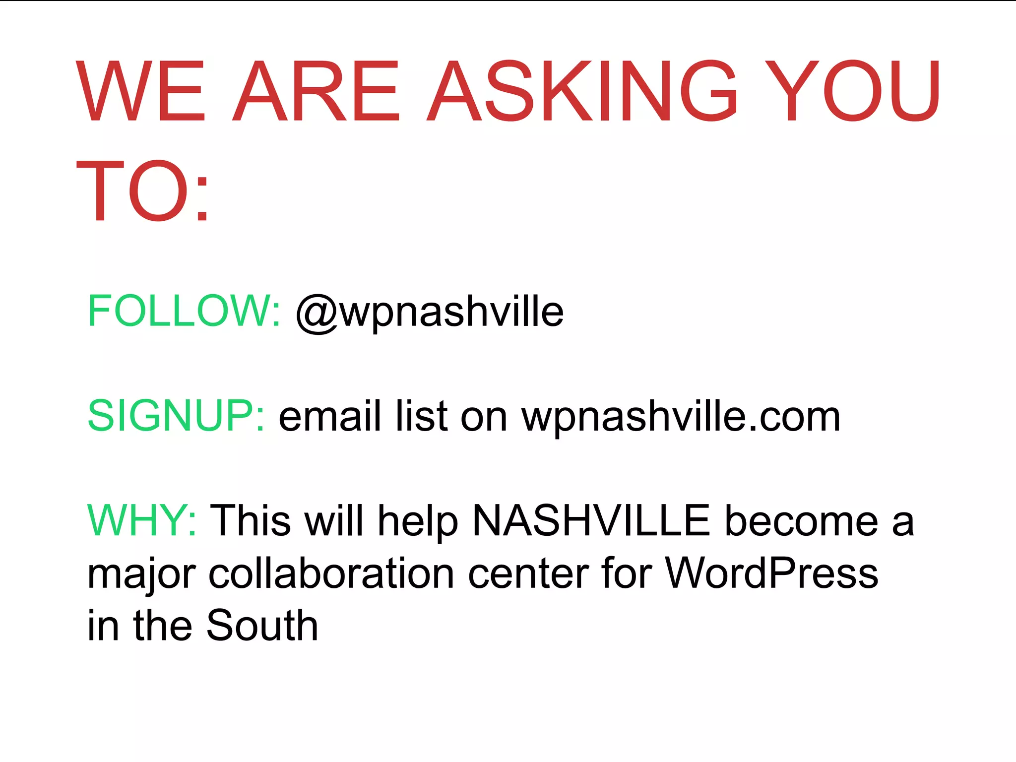WE ARE ASKING YOU
TO:
FOLLOW: @wpnashville
SIGNUP: email list on wpnashville.com
WHY: This will help NASHVILLE become a
major collaboration center for WordPress
in the South
 