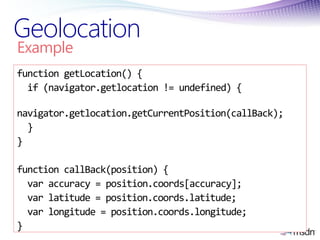 Geolocation
Example
function getLocation() {
  if (navigator.getlocation != undefined) {

navigator.getlocation.getCurrentPosition(callBack);
  }
}

function callBack(position) {
  var accuracy = position.coords[accuracy];
  var latitude = position.coords.latitude;
  var longitude = position.coords.longitude;
}
 