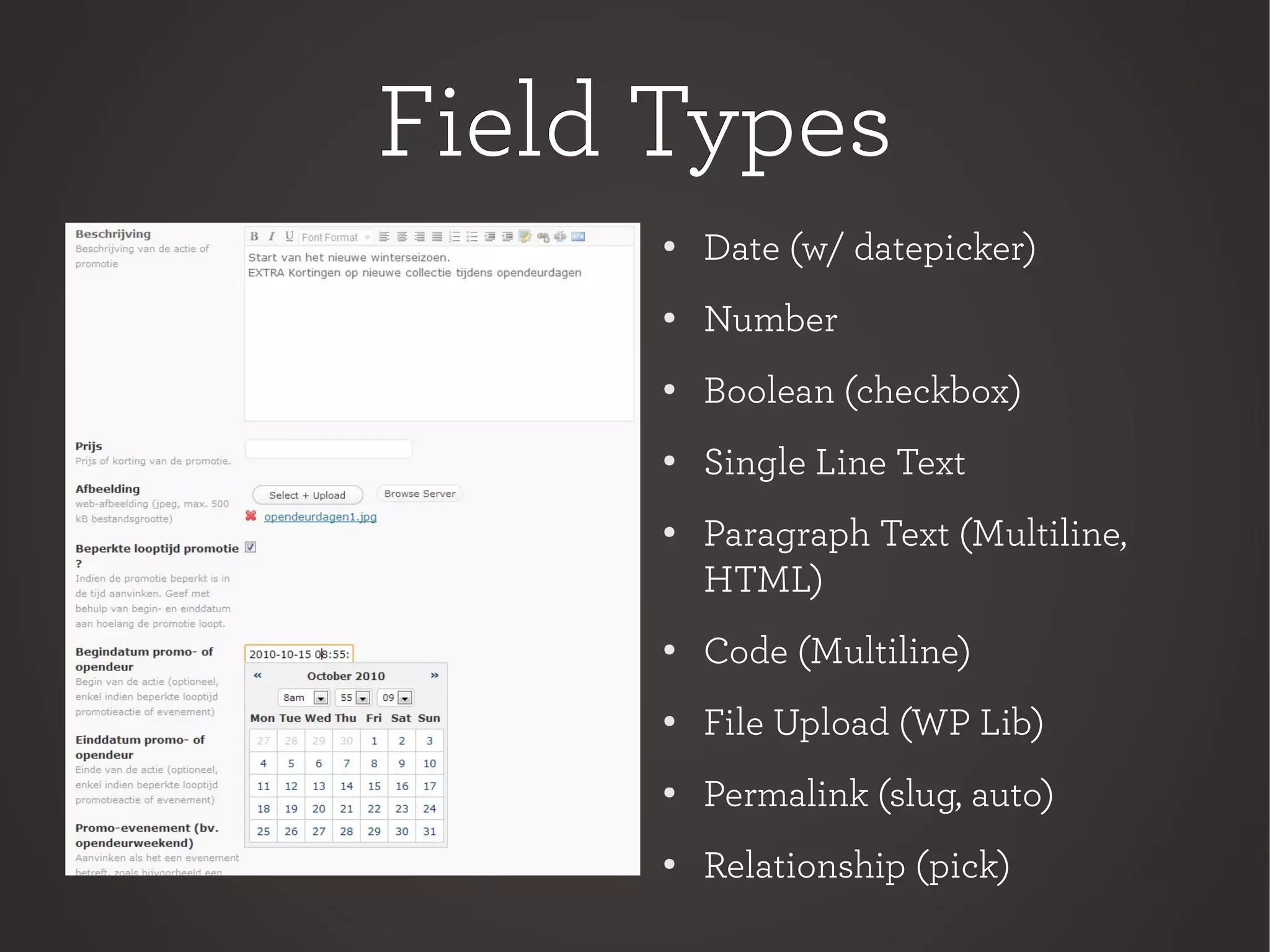 Field TypesField Types
●
Date (w/ datepicker)
● Number
● Boolean (checkbox)
●
Single Line Text
● Paragraph Text (Multiline,
HTML)
● Code (Multiline)
● File Upload (WP Lib)
●
Permalink (slug, auto)
● Relationship (pick)
 