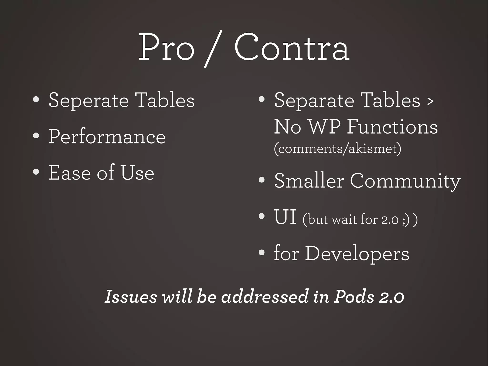 Pro / ContraPro / Contra
●
Separate Tables >
No WP Functions
(comments/akismet)
● Smaller Community
●
UI (but wait for 2.0 ;) )
●
for Developers
● Seperate Tables
●
Performance
●
Ease of Use
Issues will be addressed in Pods 2.0
 