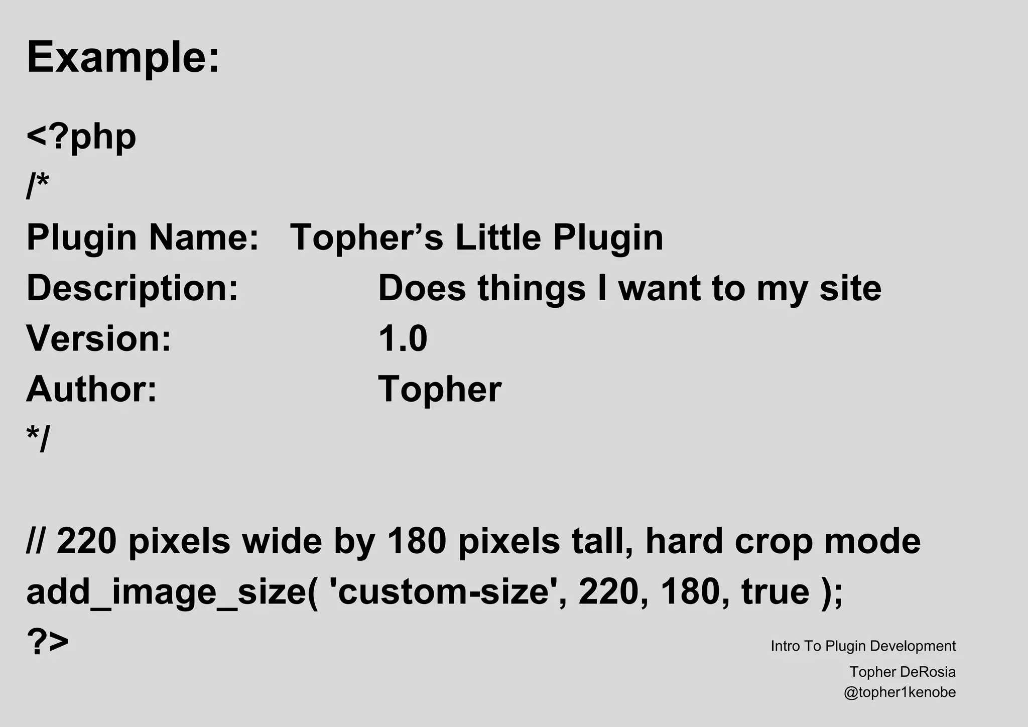 Example:
<?php
/*
Plugin Name: Topher’s Little Plugin
Description: Does things I want to my site
Version: 1.0
Author: Topher
*/
// 220 pixels wide by 180 pixels tall, hard crop mode
add_image_size( 'custom-size', 220, 180, true );
?> Intro To Plugin Development
Topher DeRosia
@topher1kenobe
 