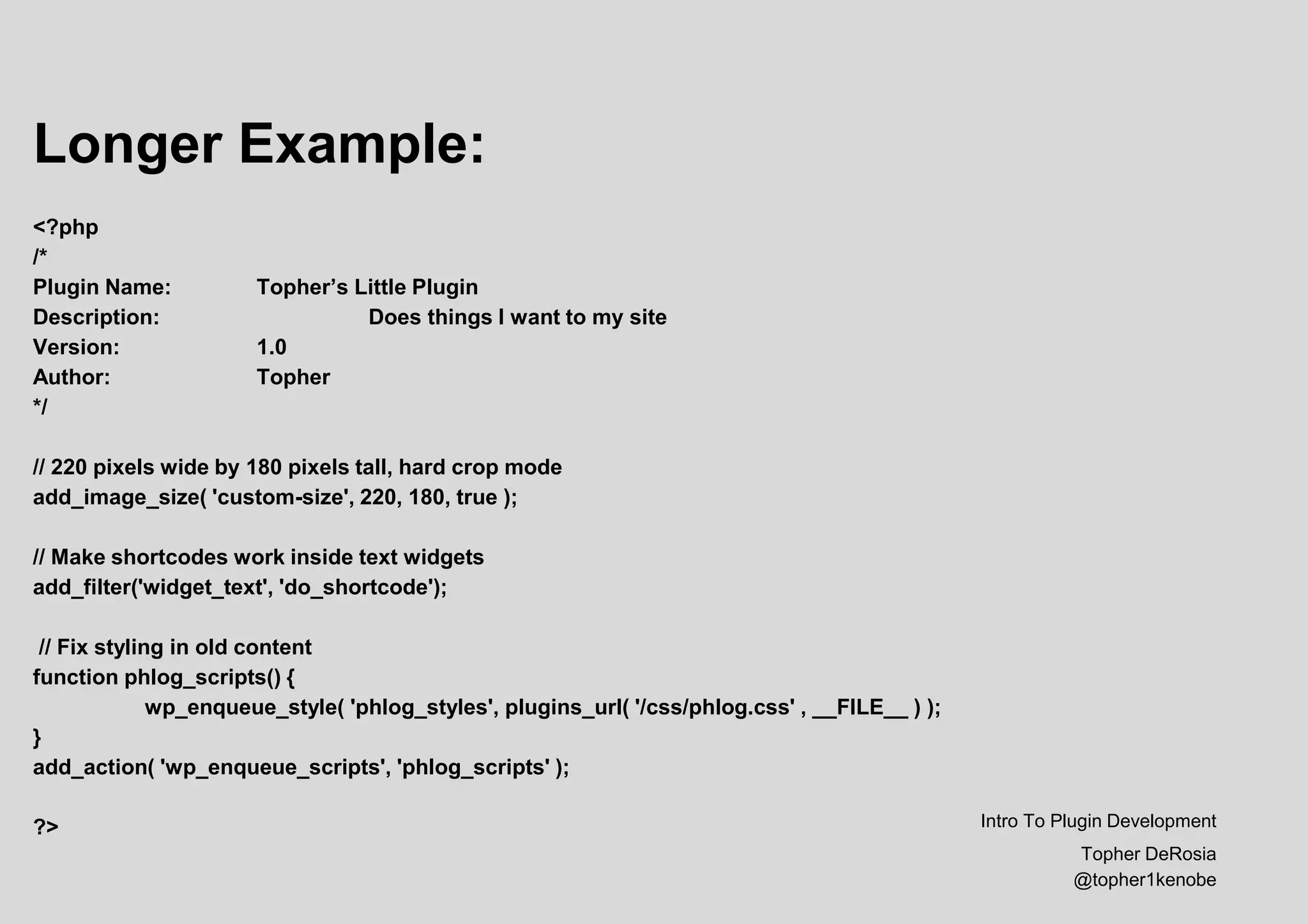 Longer Example:
<?php
/*
Plugin Name: Topher’s Little Plugin
Description: Does things I want to my site
Version: 1.0
Author: Topher
*/
// 220 pixels wide by 180 pixels tall, hard crop mode
add_image_size( 'custom-size', 220, 180, true );
// Make shortcodes work inside text widgets
add_filter('widget_text', 'do_shortcode');
// Fix styling in old content
function phlog_scripts() {
wp_enqueue_style( 'phlog_styles', plugins_url( '/css/phlog.css' , __FILE__ ) );
}
add_action( 'wp_enqueue_scripts', 'phlog_scripts' );
?> Intro To Plugin Development
Topher DeRosia
@topher1kenobe
 