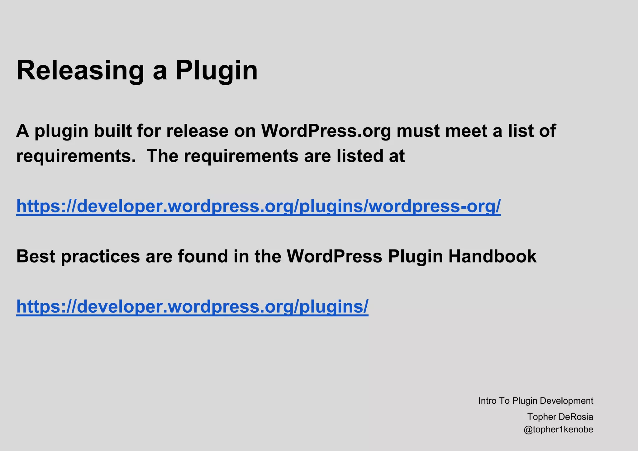 Releasing a Plugin
A plugin built for release on WordPress.org must meet a list of
requirements. The requirements are listed at
https://developer.wordpress.org/plugins/wordpress-org/
Best practices are found in the WordPress Plugin Handbook
https://developer.wordpress.org/plugins/
Intro To Plugin Development
Topher DeRosia
@topher1kenobe
 