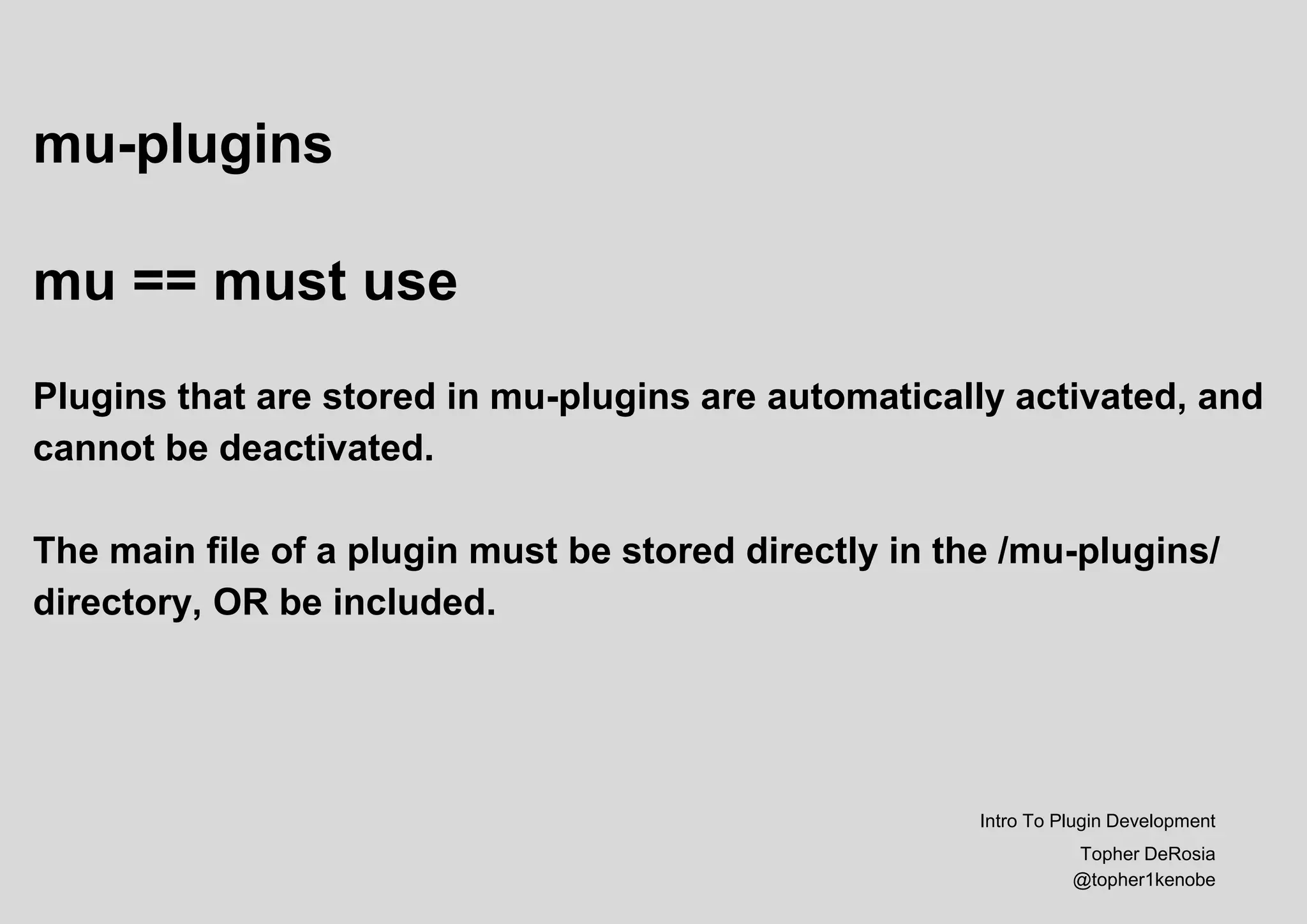 mu-plugins
mu == must use
Plugins that are stored in mu-plugins are automatically activated, and
cannot be deactivated.
The main file of a plugin must be stored directly in the /mu-plugins/
directory, OR be included.
Intro To Plugin Development
Topher DeRosia
@topher1kenobe
 