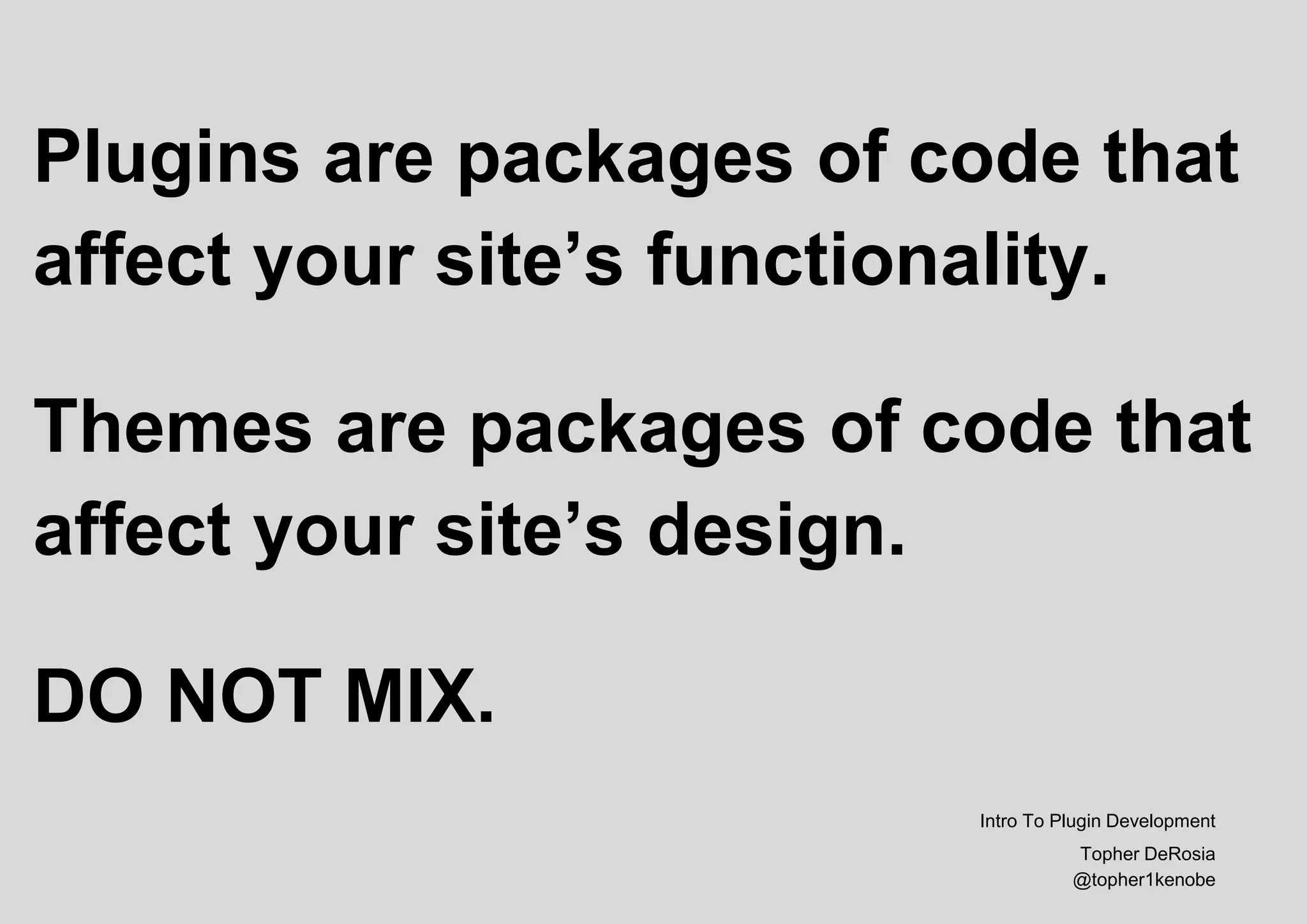 Plugins are packages of code that
affect your site’s functionality.
Themes are packages of code that
affect your site’s design.
DO NOT MIX.
Intro To Plugin Development
Topher DeRosia
@topher1kenobe
 