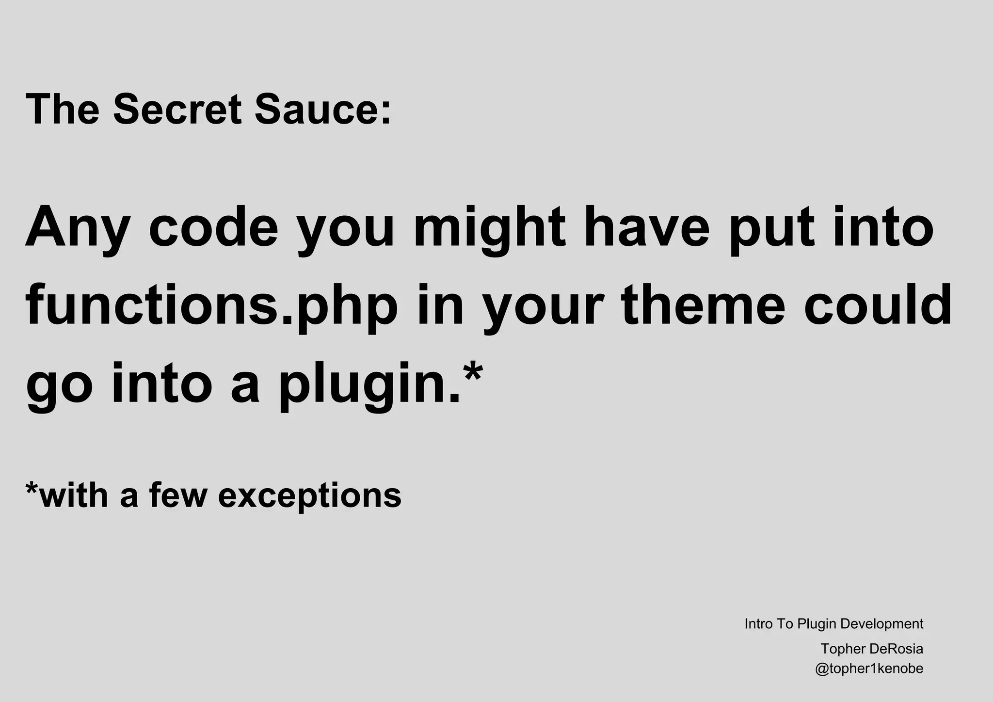 The Secret Sauce:
Any code you might have put into
functions.php in your theme could
go into a plugin.*
*with a few exceptions
Intro To Plugin Development
Topher DeRosia
@topher1kenobe
 