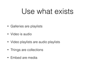 Use what exists
• Galleries are playlists
• Video is audio
• Video playlists are audio playlists
• Things are collections
...