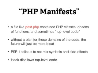 “PHP Manifests”
• a ﬁle like post.php contained PHP classes, dozens
of functions, and sometimes “top-level code”
• without a plan for these domains of the code, the
future will just be more bloat
• PSR-1 tells us to not mix symbols and side-effects
• Hack disallows top-level code
 