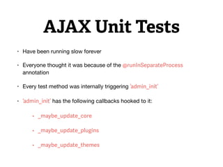 AJAX Unit Tests
• Have been running slow forever

• Everyone thought it was because of the @runInSeparateProcess
annotation

• Every test method was internally triggering ‘admin_init’

• ‘admin_init’ has the following callbacks hooked to it:

• _maybe_update_core
• _maybe_update_plugins
• _maybe_update_themes
 