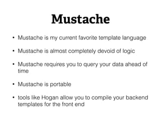 Mustache
• Mustache is my current favorite template language
• Mustache is almost completely devoid of logic
• Mustache requires you to query your data ahead of
time
• Mustache is portable
• tools like Hogan allow you to compile your backend
templates for the front end
 