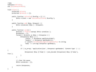 <?php	
namespace	NYTHttp;	
use	GuzzleHttpPromise;	
trait	Client	{	
	 protected	$client;	
	 protected	$promises	=	[];	
	 public	function	setConfig(	$config	=	[]	)	{	
	 	 $this->client	=	new	GuzzleHttpClient(	$config	);	
	 }	
	 public	function	add(	$key,	$request	)	{	
	 	 $this->promises[	$key	]	=	$request;	
	 }	
	 public	function	send()	{	
	 	 $results	=	Promiseunwrap(	$this->promises	);	
	 	 $responses	=	[];	
	 	 foreach	(	$results	as	$key	=>	$response	)	{	
	 	 	 $responses[	$key	]	=	[	
	 	 	 	 'status'	=>	$response->getStatusCode(),	
	 	 	 	 'headers'	=>	$response->getHeaders(),	
	 	 	 	 //	convert	PsrHttpMessageStreamInterface	to	string	
	 	 	 	 'body'	=>	(string)	$response->getBody(),	
	 	 	 ];	
	 	 	 if	(	in_array(	'application/json',	$response->getHeader(	'Content-Type'	)	)	)	
{	
	 	 	 	 $responses[	$key	]['body']	=	json_decode(	$responses[	$key	]['body'],	
true	);	
	 	 	 }	
	 	 }	
	 	 //	clear	the	queue	
	 	 $this->promises	=	[];	
	 	 return	$responses;	
	 }	
}
 