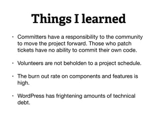 Things I learned
• Committers have a responsibility to the community
to move the project forward. Those who patch
tickets have no ability to commit their own code.

• Volunteers are not beholden to a project schedule.

• The burn out rate on components and features is
high.

• WordPress has frightening amounts of technical
debt.
 