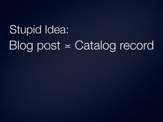 Stupid Idea:
Blog post ≍ Catalog record
 