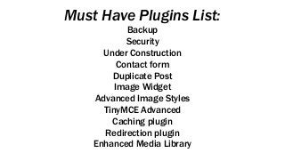 Must Have Plugins List:
Backup
Security
Under Construction
Contact form
Duplicate Post
Image Widget
Advanced Image Styles
TinyMCE Advanced
Caching plugin
Redirection plugin
Enhanced Media Library
 