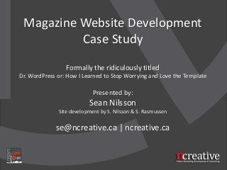 Magazine Website Development
Case Study
Formally the ridiculously titled
Dr. WordPress or: How I Learned to Stop Worrying and Love the Template
Presented by:
Sean Nilsson
Site development by S. Nilsson & S. Rasmussen
se@ncreative.ca | ncreative.ca
 
