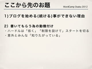 ここから先のお題                        WordCamp Osaka 2012



1 ) ブ ロ グ を 始 め る ( 続 ける ) 事 が で き な い 理 由

2 ） 書 いて も ら う 為 の 動 機 付 け
・ ハー ドル は 「 低 く 」 「 制 限 を 設 け て 」 ス タ ー ト を 切 る
・ 意 外 と み ん な 「 知 り た が って い る 」
 
