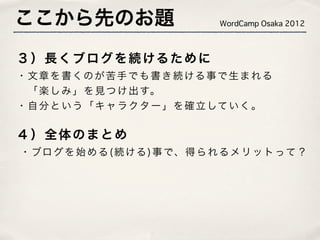 ここから先のお題                           WordCamp Osaka 2012



３ ） 長 く ブ ロ グ を 続 ける た め に
・ 文 章 を 書 くの が 苦 手 で も 書 き 続 ける 事 で 生 ま れ る
  「 楽 し み 」 を 見 つ け 出 す。
・ 自 分 と い う 「 キ ャ ラ ク タ ー 」 を 確 立 して い く 。

４）全体のまとめ
� ・ ブロ グ を 始 め る ( 続 ける ) 事 で、 得 ら れ る メ リ ッ ト って ？
 
