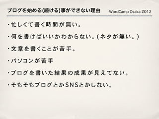ブログを始める(続ける)事ができない理由   WordCamp Osaka 2012


・忙しくて書く時間が無い。

・何を書けばいいかわからない。(ネタが無い。)

・文章を書くことが苦手。

・パソコンが苦手

・ブログを書いた結果の成果が見えてない。

・そもそもブログとかSNSとかしない。
 