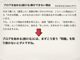 ブログを始める(続ける)事ができない理由    WordCamp Osaka 2012


今まで書いた（運営した）経験の無い方からすれば、こういった理由はとて
も「大きな問題」。なかなかはじめの一歩を踏み出すのは難しいようにも思
います。
でも、こういう理由の本質を考えると、結局「面倒くさい」「自信が無い」
「不安」という気持ちから、始める「きっかけ」を失わせている様にも感じ
られるますよね。



ブログを始める(続ける)には、まずこう言う「問題」を取
り除かないとダメですね。
 