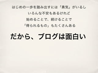 はじめの一歩を踏み出すには「勇気」がいるし
    いろんな不安もあるけれど
    始めることで、続けることで
   「得られるもの」もたくさんある


だから、ブログは面白い
 