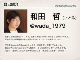 自己紹介                         WordCamp Osaka 2012




               和田 哲（さとる）
              @wada_1979
仕事は店舗設計をしています。仕事で実際にwebに関わることはないですが、
今後自分の仕事展開の中で活用したいなということを考えています。


ブログはgoogleのBloggerというサービスを使って書いていました。
最近はWordpressにブログも始めて、そっちに移行していくつもりです。
内容は、建築のこと以外も興味のあること、考えたことを書いています。
 