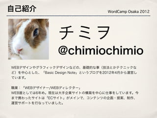 自己紹介                                WordCamp Osaka 2012




                 チミヲ
                 @chimiochimio
WEBデザインやグラフィックデザインなどの、基礎的な事（技法とかテクニックな
ど）を中心とした、「Basic Design Note」というブログを2012年4月から運営し
ています。


職業：「WEBデザイナー/WEBディレクター」
WEB屋としては6年め。現在は大手企業サイトの構築を中心に仕事をしています。今
まで携わったサイトは「ECサイト」がメインで、コンテンツの企画・提案、制作、
運営サポートを行なっていました。
 