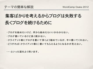 テーマの簡単な解説                WordCamp Osaka 2012



集客ばかりを考えるからブログは失敗する
長くブログを続けるために

・ブログを始めたいけど、何から始めたらいいかわからない。
・ブログ書いているけど長く続かない。
・クライアント様にブログを書いて頂くよう勧めているが、中々書いてくれない。
・どうすれば（クライアント様に）書いてもらえるようになるかが見えない。


・・・といった話をよく伺います。
 