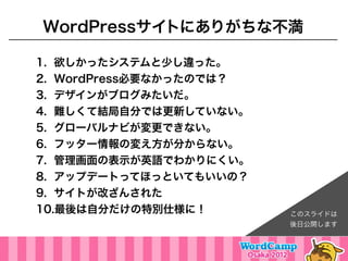 WordPressサイトにありがちな不満

1. 欲しかったシステムと少し違った。
2. WordPress必要なかったのでは？
3. デザインがブログみたいだ。
4. 難しくて結局自分では更新していない。
5. グローバルナビが変更できない。
6. フッター情報の変え方が分からない。
7. 管理画面の表示が英語でわかりにくい。
8. アップデートってほっといてもいいの？
9. サイトが改ざんされた
10.最後は自分だけの特別仕様に！        このスライドは
                         後日公開します
 