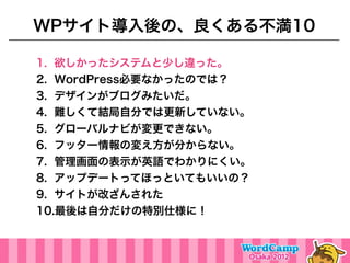 WPサイト導入後の、良くある不満10

1. 欲しかったシステムと少し違った。
2. WordPress必要なかったのでは？
3. デザインがブログみたいだ。
4. 難しくて結局自分では更新していない。
5. グローバルナビが変更できない。
6. フッター情報の変え方が分からない。
7. 管理画面の表示が英語でわかりにくい。
8. アップデートってほっといてもいいの？
9. サイトが改ざんされた
10.最後は自分だけの特別仕様に！
 