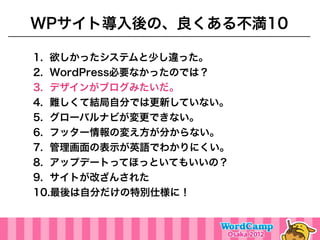 WPサイト導入後の、良くある不満10

1. 欲しかったシステムと少し違った。
2. WordPress必要なかったのでは？
3. デザインがブログみたいだ。
4. 難しくて結局自分では更新していない。
5. グローバルナビが変更できない。
6. フッター情報の変え方が分からない。
7. 管理画面の表示が英語でわかりにくい。
8. アップデートってほっといてもいいの？
9. サイトが改ざんされた
10.最後は自分だけの特別仕様に！
 