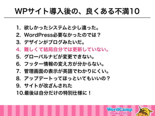 WPサイト導入後の、良くある不満10

1. 欲しかったシステムと少し違った。
2. WordPress必要なかったのでは？
3. デザインがブログみたいだ。
4. 難しくて結局自分では更新していない。
5. グローバルナビが変更できない。
6. フッター情報の変え方が分からない。
7. 管理画面の表示が英語でわかりにくい。
8. アップデートってほっといてもいいの？
9. サイトが改ざんされた
10.最後は自分だけの特別仕様に！
 
