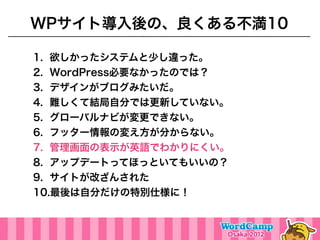 WPサイト導入後の、良くある不満10

1. 欲しかったシステムと少し違った。
2. WordPress必要なかったのでは？
3. デザインがブログみたいだ。
4. 難しくて結局自分では更新していない。
5. グローバルナビが変更できない。
6. フッター情報の変え方が分からない。
7. 管理画面の表示が英語でわかりにくい。
8. アップデートってほっといてもいいの？
9. サイトが改ざんされた
10.最後は自分だけの特別仕様に！
 