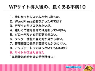 WPサイト導入後の、良くある不満10

1. 欲しかったシステムと少し違った。
2. WordPress必要なかったのでは？
3. デザインがブログみたいだ。
4. 難しくて結局自分では更新していない。
5. グローバルナビが変更できない。
6. フッター情報の変え方が分からない。
7. 管理画面の表示が英語でわかりにくい。
8. アップデートってほっといてもいいの？
9. サイトが改ざんされた
10.最後は自分だけの特別仕様に！
 
