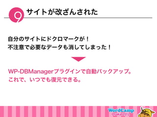 サイトが改ざんされた
 9
自分のサイトにドクロマークが！
不注意で必要なデータも消してしまった！



WP-DBManagerプラグインで自動バックアップ。
これで、いつでも復元できる。
 
