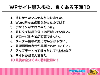 WPサイト導入後の、良くある不満10

1. 欲しかったシステムと少し違った。
2. WordPress必要なかったのでは？
3. デザインがブログみたいだ。
4. 難しくて結局自分では更新していない。
5. グローバルナビが変更できない。
6. フッター情報の変え方が分からない。
7. 管理画面の表示が英語でわかりにくい。
8. アップデートってほっといてもいいの？
9. サイトが改ざんされた
10.最後は自分だけの特別仕様に！
 
