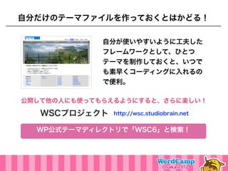 自分だけのテーマファイルを作っておくとはかどる！

             自分が使いやすいように工夫した
             フレームワークとして、ひとつ
             テーマを制作しておくと、いつで
             も素早くコーディングに入れるの
             で便利。

公開して他の人にも使ってもらえるようにすると、さらに楽しい！

   WSCプロジェクト   http://wsc.studiobrain.net


  WP公式テーマディレクトリで「WSC6」と検索！
 