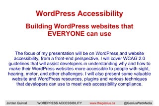 WordPress Accessibility
The focus of my presentation will be on WordPress and website
accessibility; from a front-end perspective. I will cover WCAG 2.0
guidelines that will assist developers in understanding why and how to
make their WordPress websites more accessible to people with sight,
hearing, motor, and other challenges. I will also present some valuable
website and WordPress resources, plugins and various techniques
that developers can use to meet web accessibility compliance.
Building WordPress websites that
EVERYONE can use
Jordan Quintal WORDPRESS ACCESSIBILITY www.thegenius.ca @GeniusWebMedia
 