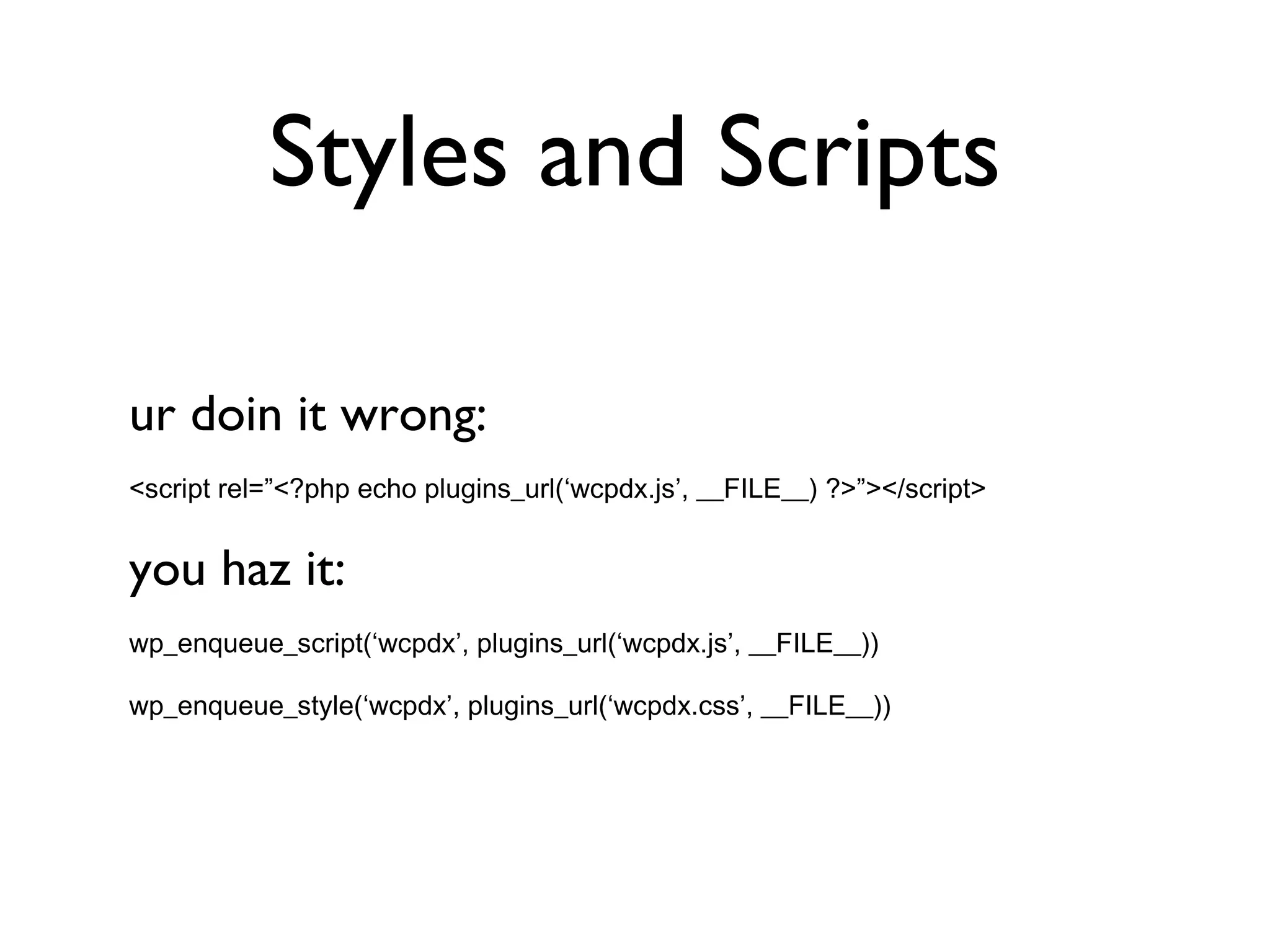 Styles and Scripts ur doin it wrong: <script rel=”<?php echo plugins_url(‘wcpdx.js’, __FILE__) ?>”></script> you haz it: wp_enqueue_script(‘wcpdx’, plugins_url(‘wcpdx.js’, __FILE__)) wp_enqueue_style(‘wcpdx’, plugins_url(‘wcpdx.css’, __FILE__)) 