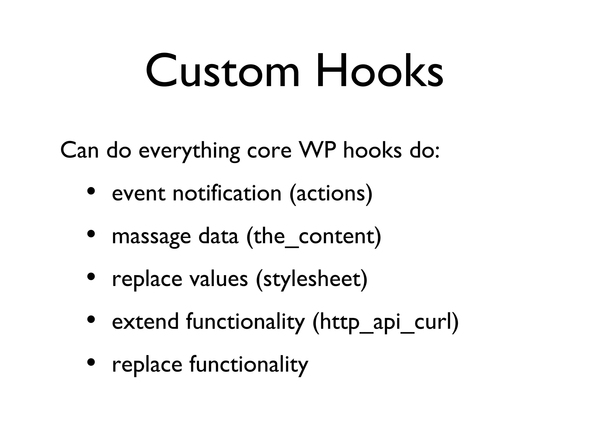 Custom Hooks Can do everything core WP hooks do: event notification (actions) massage data (the_content) replace values (stylesheet) extend functionality (http_api_curl) replace functionality 