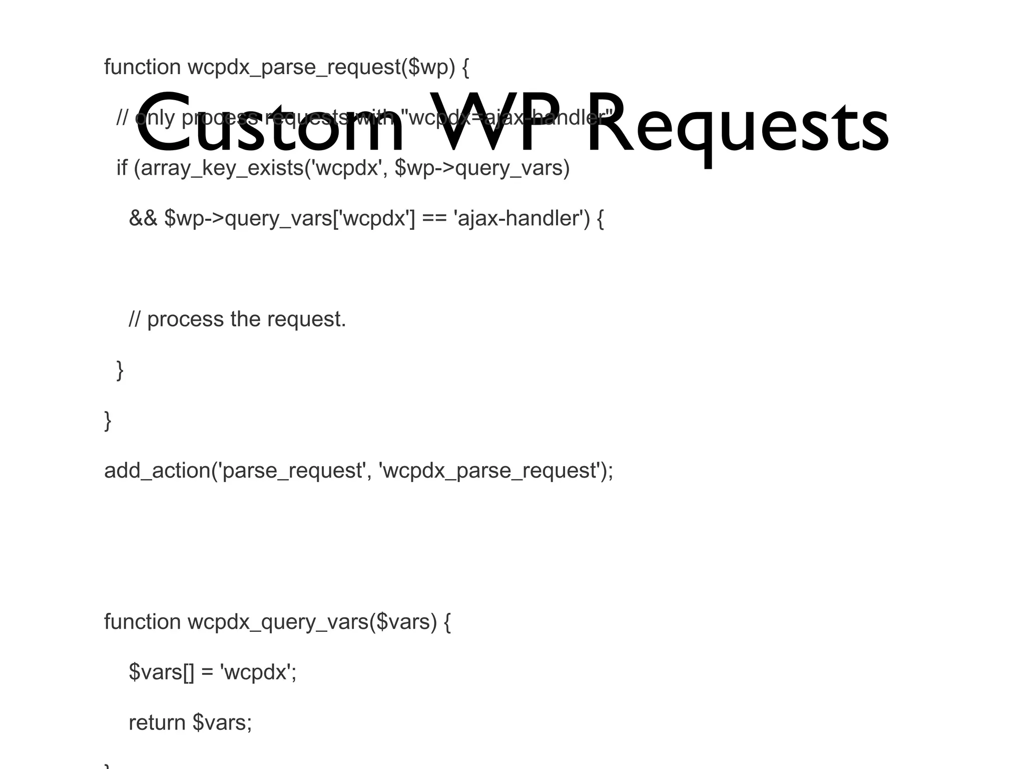 Custom WP Requests function wcpdx_parse_request($wp) { // only process requests with &quot;wcpdx=ajax-handler&quot; if (array_key_exists('wcpdx', $wp->query_vars) && $wp->query_vars['wcpdx'] == 'ajax-handler') { // process the request. } } add_action('parse_request', 'wcpdx_parse_request'); function wcpdx_query_vars($vars) { $vars[] = 'wcpdx'; return $vars; } add_filter('query_vars', 'wcpdx_query_vars'); 