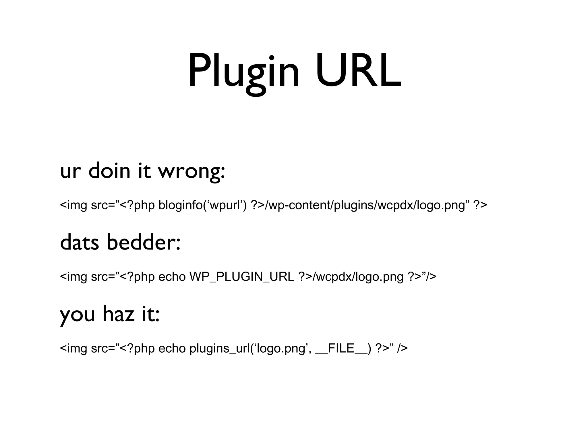 Plugin URL ur doin it wrong: <img src=”<?php bloginfo(‘wpurl’) ?>/wp-content/plugins/wcpdx/logo.png” ?> dats bedder: <img src=”<?php echo WP_PLUGIN_URL ?>/wcpdx/logo.png ?>”/> you haz it: <img src=”<?php echo plugins_url(‘logo.png’, __FILE__) ?>” /> 
