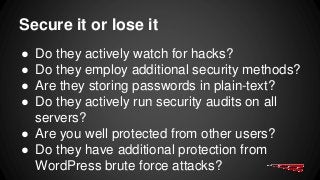 Secure it or lose it
● Do they actively watch for hacks?
● Do they employ additional security methods?
● Are they storing passwords in plain-text?
● Do they actively run security audits on all
servers?
● Are you well protected from other users?
● Do they have additional protection from
WordPress brute force attacks?
 