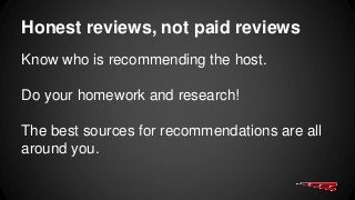 Honest reviews, not paid reviews
Know who is recommending the host.
Do your homework and research!
The best sources for recommendations are all
around you.
 