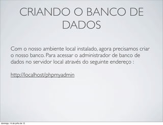 CRIANDO O BANCO DE
DADOS
Com o nosso ambiente local instalado, agora precisamos criar
o nosso banco. Para acessar o administrador de banco de
dados no servidor local através do seguinte endereço :
http://localhost/phpmyadmin
 
domingo, 14 de julho de 13
 