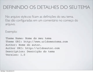 DEFININDO OS DETALHES DO SEUTEMA
No arquivo style.css ﬁcam as deﬁnições do seu tema.
Elas são conﬁguradas em um comentário no começo do
arquivo.
Exemplo:
Theme Name: Nome do meu tema
Theme URI: http://www.urldomeutema.com
Author: Nome do autor.
Author URI: http://urldoautor.com
Description: Descrição do tema
Version: 1.0
domingo, 14 de julho de 13
 
