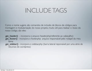 INCLUDETAGS
Como o nome sugere, são comandos de inclusão de blocos de códigos para
montagem e modularização do nosso projeto, muito útil para realizar o reúso do
nosso código, são eles:
get_header()  - incorpora o arquivo header.php(referente ao cabeçalho)
get_footer() - incorpora o footer.php  arquivo responsável pelo rodapé do meu
tema
get_sidebar() - incorpora o sidebar.php (barra lateral reponsável por uma série de
recursos do wordpress)
domingo, 14 de julho de 13
 