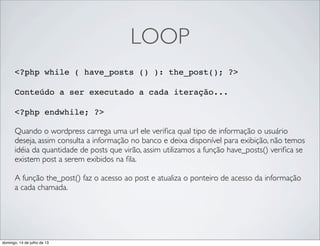 LOOP
<?php while ( have_posts () ): the_post(); ?>
 
Conteúdo a ser executado a cada iteração...
<?php endwhile; ?>
Quando o wordpress carrega uma url ele veriﬁca qual tipo de informação o usuário
deseja, assim consulta a informação no banco e deixa disponível para exibição, não temos
idéia da quantidade de posts que virão, assim utilizamos a função have_posts() veriﬁca se
existem post a serem exibidos na ﬁla.
A função the_post() faz o acesso ao post e atualiza o ponteiro de acesso da informação
a cada chamada.
domingo, 14 de julho de 13
 