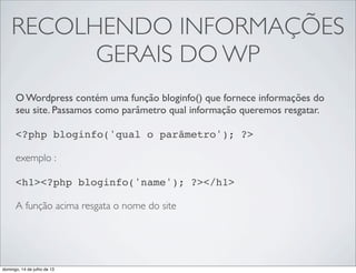 RECOLHENDO INFORMAÇÕES
GERAIS DO WP
O Wordpress contém uma função bloginfo() que fornece informações do
seu site. Passamos como parâmetro qual informação queremos resgatar.
 
<?php bloginfo('qual o parâmetro'); ?>
 
exemplo :
 
<h1><?php bloginfo('name'); ?></h1>
A função acima resgata o nome do site
domingo, 14 de julho de 13
 