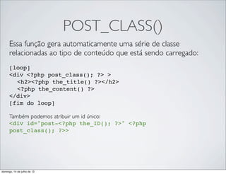 POST_CLASS()
Essa função gera automaticamente uma série de classe
relacionadas ao tipo de conteúdo que está sendo carregado:
[loop]
<div <?php post_class(); ?> >
" <h2><?php the_title() ?></h2>
" <?php the_content() ?>
</div>
[fim do loop]
Também podemos atribuir um id único:
<div id="post-<?php the_ID(); ?>" <?php
post_class(); ?>>
domingo, 14 de julho de 13
 